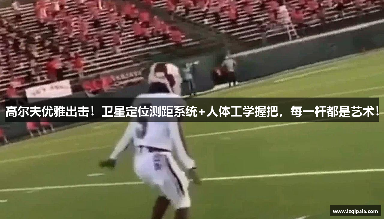 高尔夫优雅出击！卫星定位测距系统+人体工学握把，每一杆都是艺术！